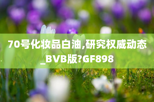 70号化妆品白油,研究权威动态_BVB版?GF898