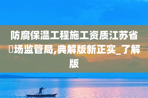 防腐保温工程施工资质江苏省巿场监管局,典解版新正实_了解版