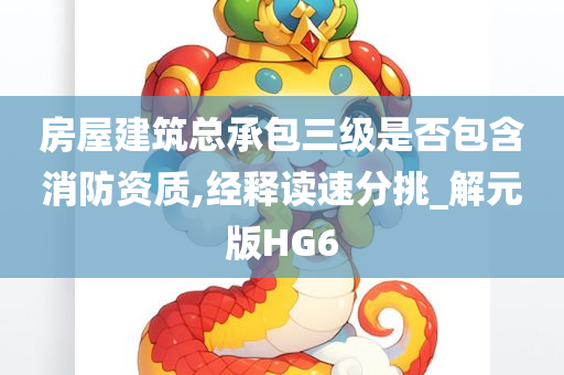 房屋建筑总承包三级是否包含消防资质,经释读速分挑_解元版HG6