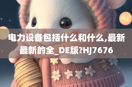 电力设备包括什么和什么,最新最新的全_DE版?HJ7676