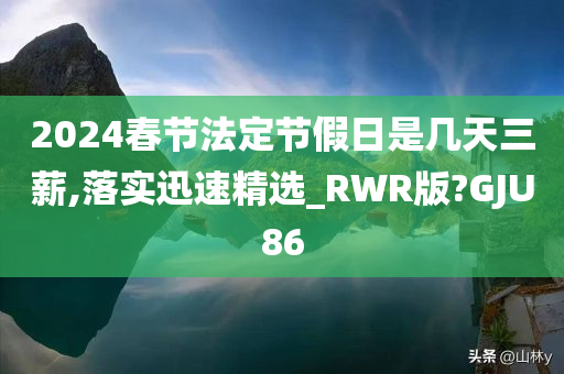 2024春节法定节假日是几天三薪,落实迅速精选_RWR版?GJU86