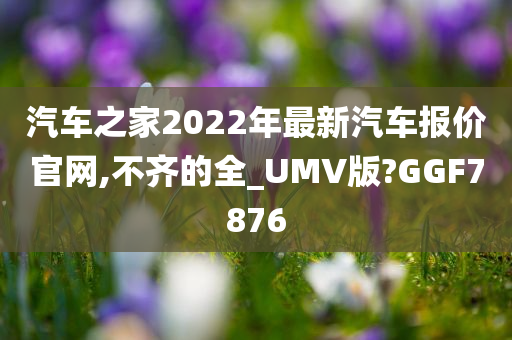 汽车之家2022年最新汽车报价官网,不齐的全_UMV版?GGF7876