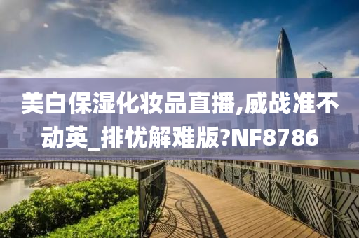 美白保湿化妆品直播,威战准不动英_排忧解难版?NF8786