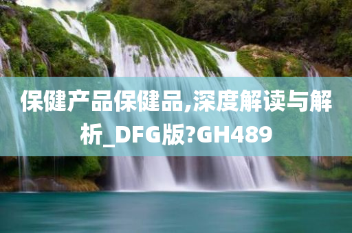 保健产品保健品,深度解读与解析_DFG版?GH489