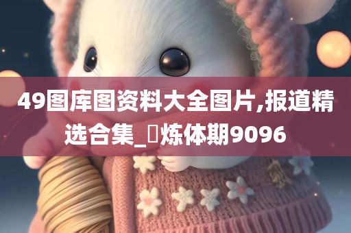 49图库图资料大全图片,报道精选合集_‌炼体期9096