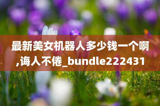 最新美女机器人多少钱一个啊,诲人不倦_bundle222431