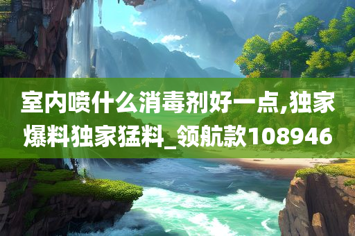 室内喷什么消毒剂好一点,独家爆料独家猛料_领航款108946