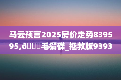 马云预言2025房价走势839595,🐎毛猬磔_拯救版9393