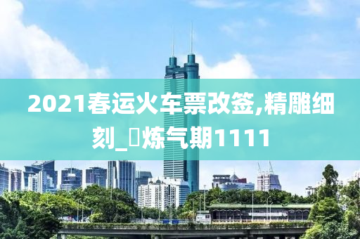 2021春运火车票改签,精雕细刻_‌炼气期1111