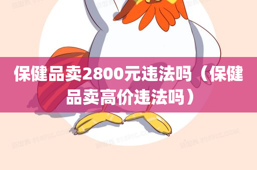 保健品卖2800元违法吗（保健品卖高价违法吗）