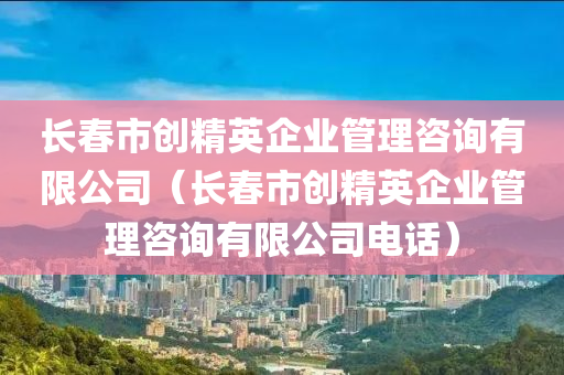 长春市创精英企业管理咨询有限公司（长春市创精英企业管理咨询有限公司电话）