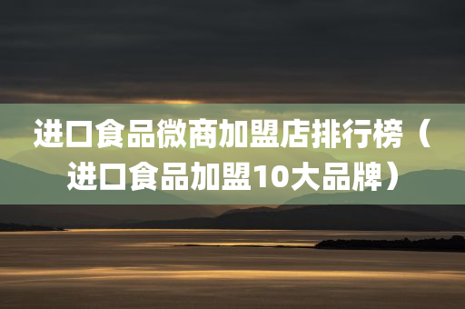 进口食品微商加盟店排行榜（进口食品加盟10大品牌）