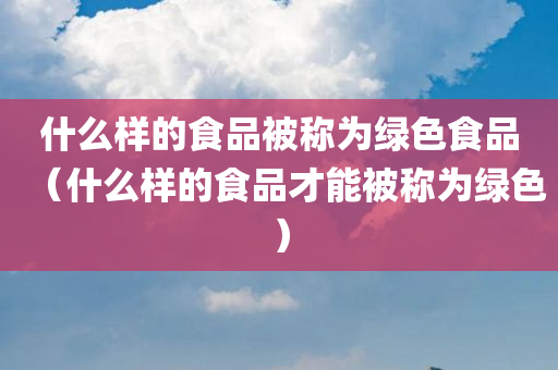 什么样的食品被称为绿色食品（什么样的食品才能被称为绿色）