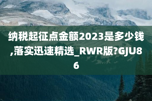 纳税起征点金额2023是多少钱,落实迅速精选_RWR版?GJU86