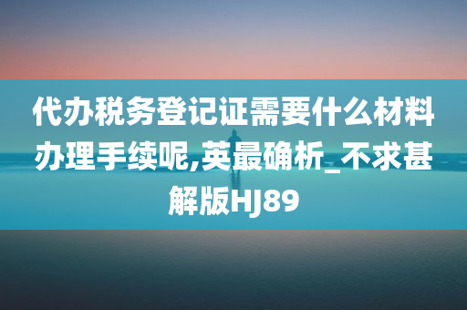 代办税务登记证需要什么材料办理手续呢,英最确析_不求甚解版HJ89