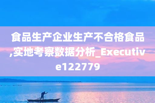 食品生产企业生产不合格食品,实地考察数据分析_Executive122779