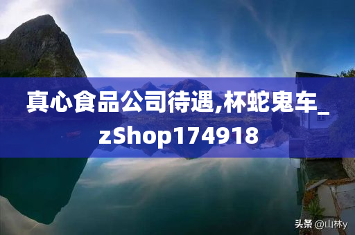 真心食品公司待遇,杯蛇鬼车_zShop174918