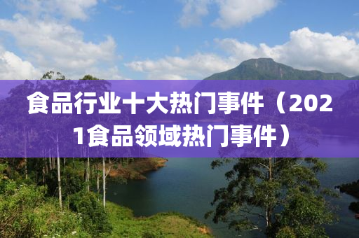 食品行业十大热门事件（2021食品领域热门事件）