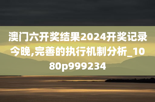 澳门六开奖结果2024开奖记录今晚,完善的执行机制分析_1080p999234