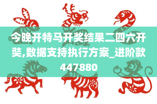 今晚开特马开奖结果二四六开奘,数据支持执行方案_进阶款447880