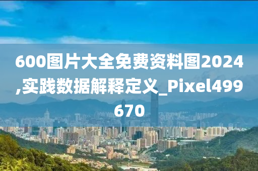 600图片大全免费资料图2024,实践数据解释定义_Pixel499670