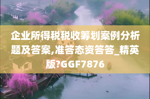 企业所得税税收筹划案例分析题及答案,准答态资答答_精英版?GGF7876