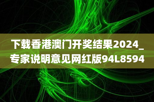 下载香港澳门开奖结果2024_专家说明意见网红版94L8594