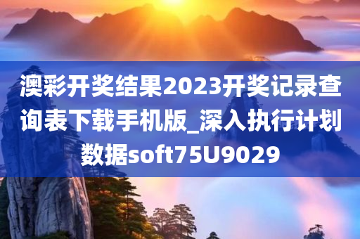 澳彩开奖结果2023开奖记录查询表下载手机版_深入执行计划数据soft75U9029