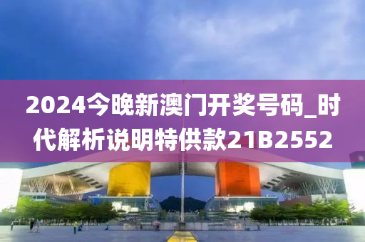 2024今晚新澳门开奖号码_时代解析说明特供款21B2552