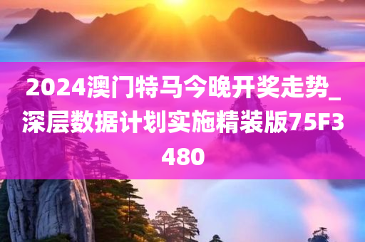 2024澳门特马今晚开奖走势_深层数据计划实施精装版75F3480