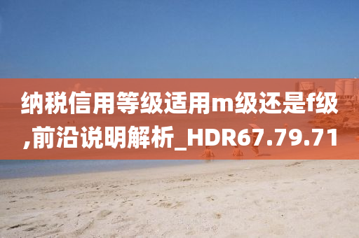 纳税信用等级适用m级还是f级,前沿说明解析_HDR67.79.71