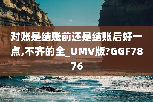 对账是结账前还是结账后好一点,不齐的全_UMV版?GGF7876