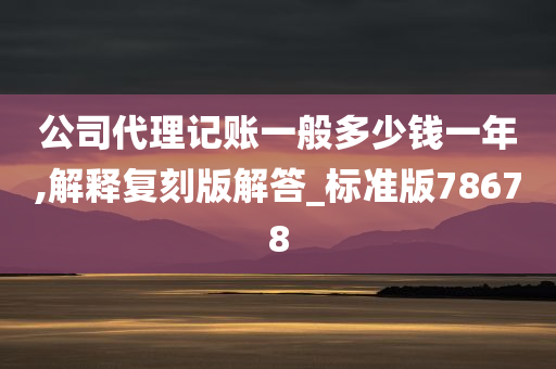 公司代理记账一般多少钱一年,解释复刻版解答_标准版78678