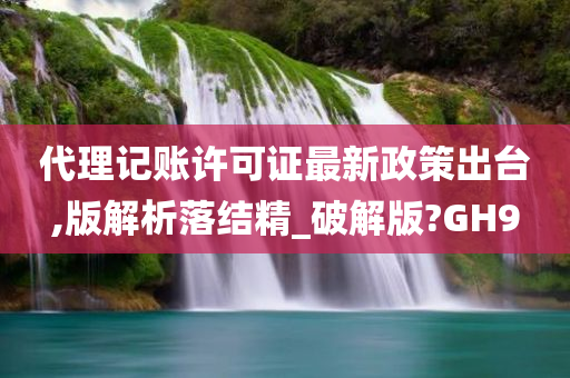 代理记账许可证最新政策出台,版解析落结精_破解版?GH9