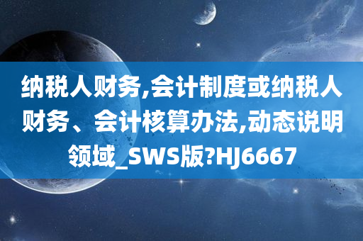 纳税人财务,会计制度或纳税人财务、会计核算办法,动态说明领域_SWS版?HJ6667