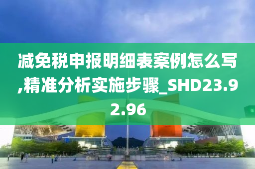 减免税申报明细表案例怎么写,精准分析实施步骤_SHD23.92.96