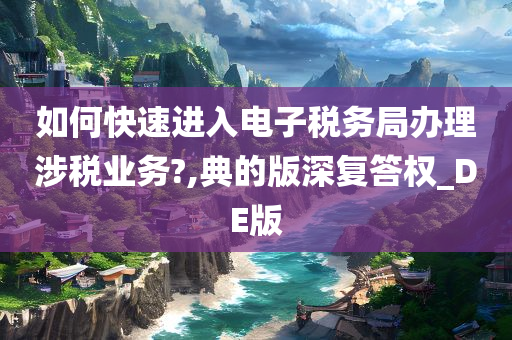 如何快速进入电子税务局办理涉税业务?,典的版深复答权_DE版